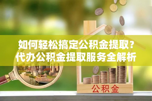 龙陵如何轻松搞定公积金提取？代办公积金提取服务全解析