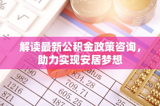 龙陵解读最新公积金政策咨询，助力实现安居梦想