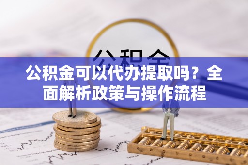 龙陵公积金可以代办提取吗？全面解析政策与操作流程
