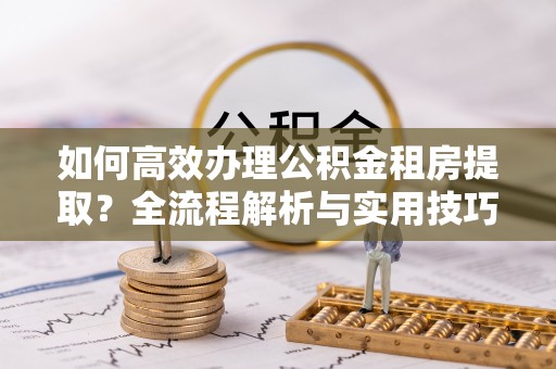 龙陵如何高效办理公积金租房提取？全流程解析与实用技巧