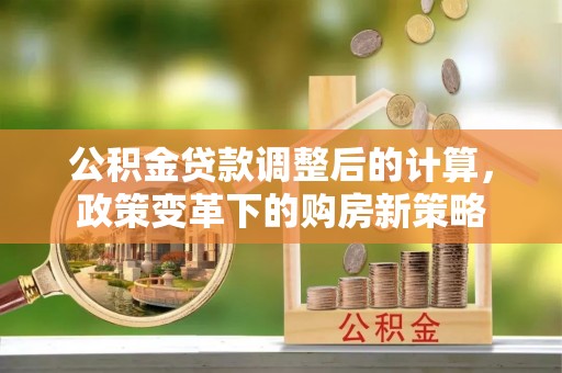 龙陵公积金贷款调整后的计算，政策变革下的购房新策略