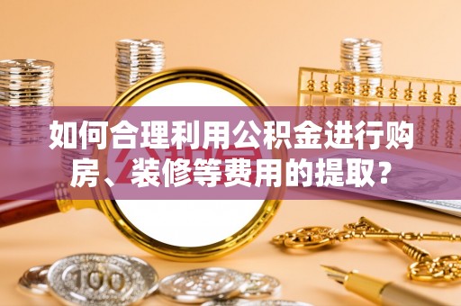 龙陵如何合理利用公积金进行购房、装修等费用的提取？