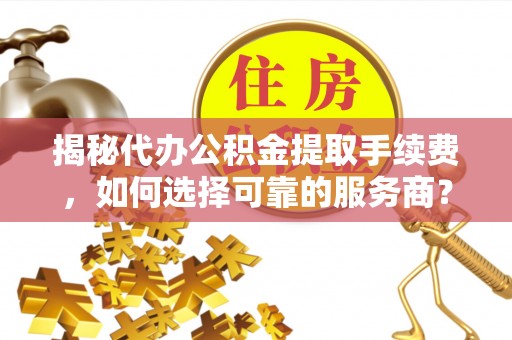 龙陵揭秘代办公积金提取手续费，如何选择可靠的服务商？