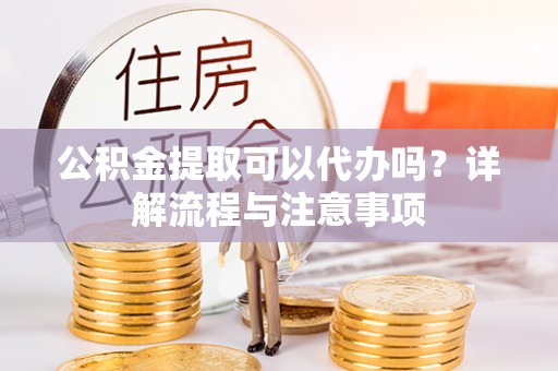 龙陵公积金提取可以代办吗？详解流程与注意事项
