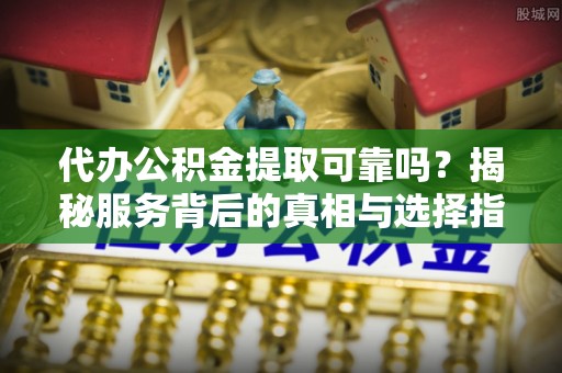 龙陵代办公积金提取可靠吗？揭秘服务背后的真相与选择指南