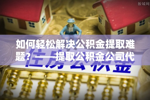 龙陵如何轻松解决公积金提取难题？——提取公积金公司代办服务解析