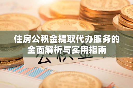 龙陵住房公积金提取代办服务的全面解析与实用指南