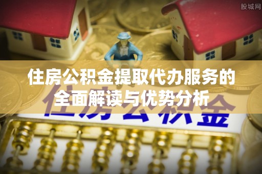 龙陵住房公积金提取代办服务的全面解读与优势分析
