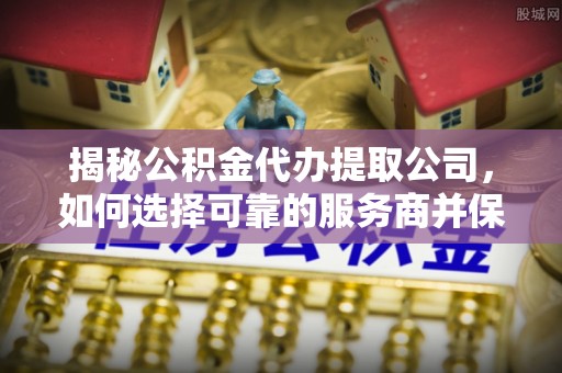 龙陵揭秘公积金代办提取公司，如何选择可靠的服务商并保障个人权益