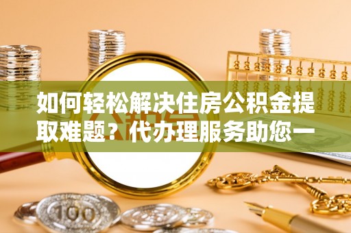 龙陵如何轻松解决住房公积金提取难题？代办理服务助您一臂之力