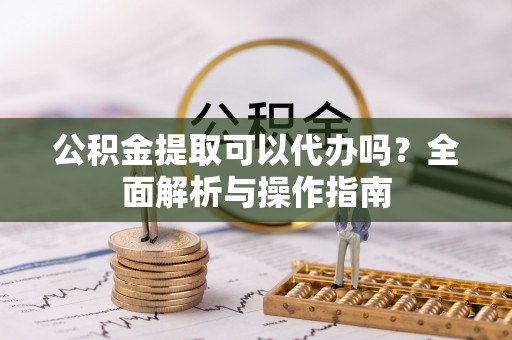 龙陵公积金提取可以代办吗？全面解析与操作指南