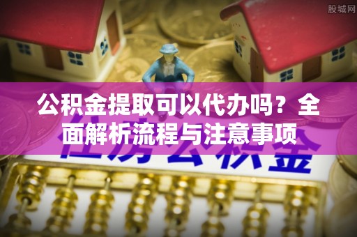 龙陵公积金提取可以代办吗？全面解析流程与注意事项