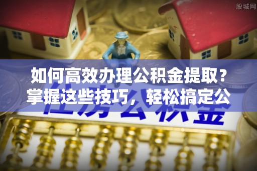 龙陵如何高效办理公积金提取？掌握这些技巧，轻松搞定公积金代办提取