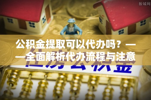 龙陵公积金提取可以代办吗？——全面解析代办流程与注意事项